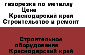 газорезка по металлу › Цена ­ 10 000 - Краснодарский край Строительство и ремонт » Строительное оборудование   . Краснодарский край